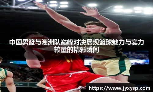 jrs中国男篮与澳洲队巅峰对决展现篮球魅力与实力较量的精彩瞬间